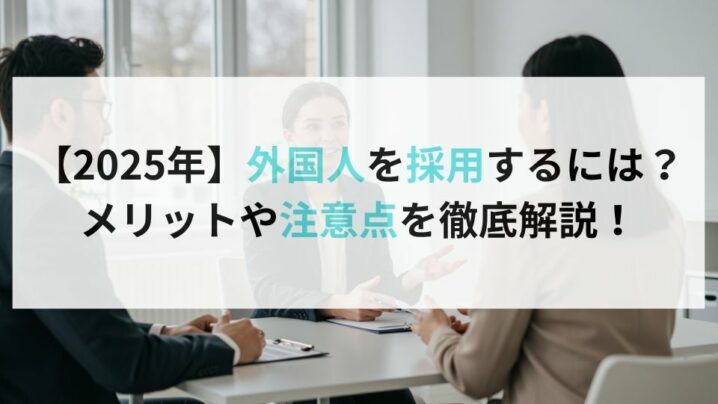 【2025年】外国人を採用するには？メリットや注意点を徹底解説！